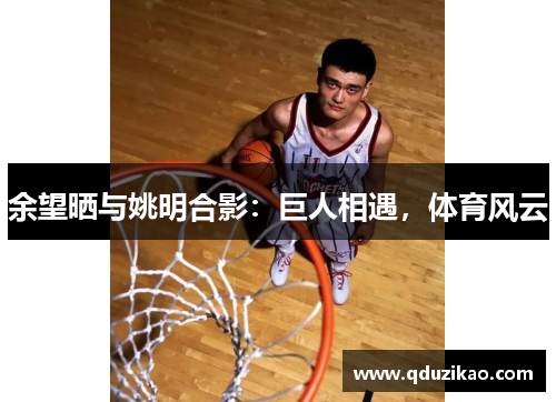 余望晒与姚明合影：巨人相遇，体育风云